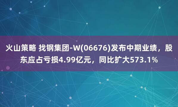 火山策略 找钢集团-W(06676)发布中期业绩，股东应占亏损4.99亿元，同比扩大573.1%