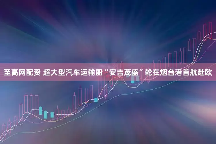 至高网配资 超大型汽车运输船“安吉茂盛”轮在烟台港首航赴欧