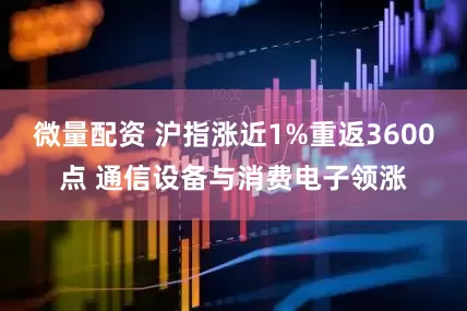 微量配资 沪指涨近1%重返3600点 通信设备与消费电子领涨