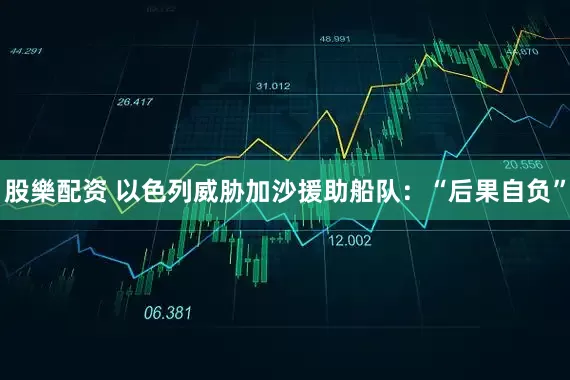 股樂配资 以色列威胁加沙援助船队：“后果自负”