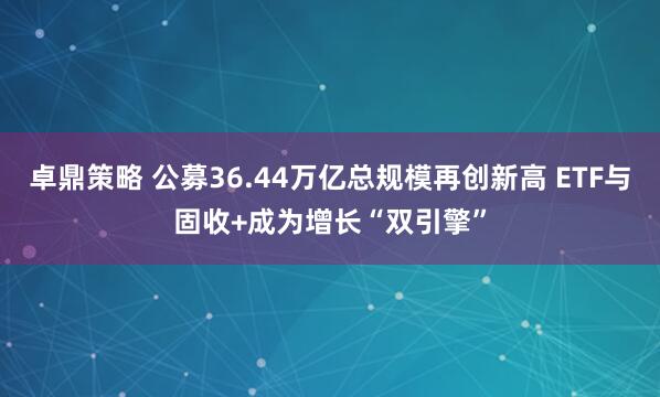 卓鼎策略 公募36.44万亿总规模再创新高 ETF与固收+成为增长“双引擎”