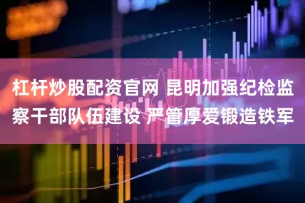 杠杆炒股配资官网 昆明加强纪检监察干部队伍建设 严管厚爱锻造铁军