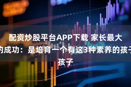 配资炒股平台APP下载 家长最大的成功：是培育一个有这3种素养的孩子