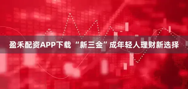 盈禾配资APP下载 “新三金”成年轻人理财新选择