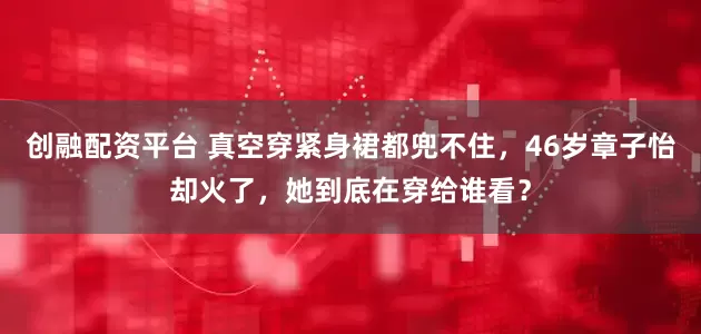 创融配资平台 真空穿紧身裙都兜不住，46岁章子怡却火了，她到底在穿给谁看？