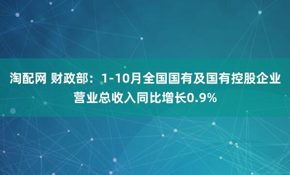 淘配网 财政部：1-10月全国国有及国有控股企业营业总收入同比增长0.9%