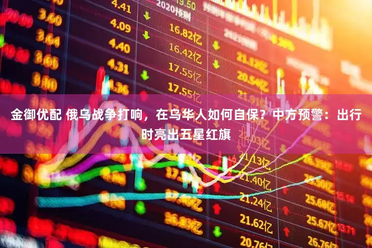 金御优配 俄乌战争打响，在乌华人如何自保？中方预警：出行时亮出五星红旗